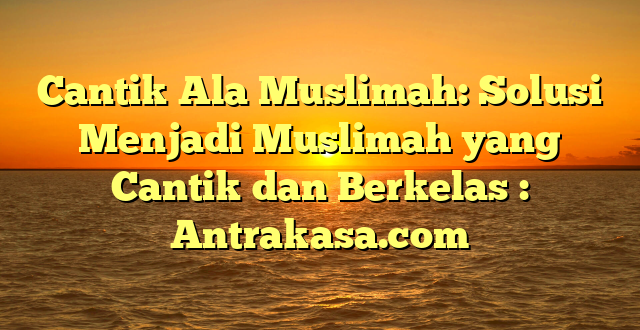 Cantik Ala Muslimah: Solusi Menjadi Muslimah yang Cantik dan Berkelas : Antrakasa.com