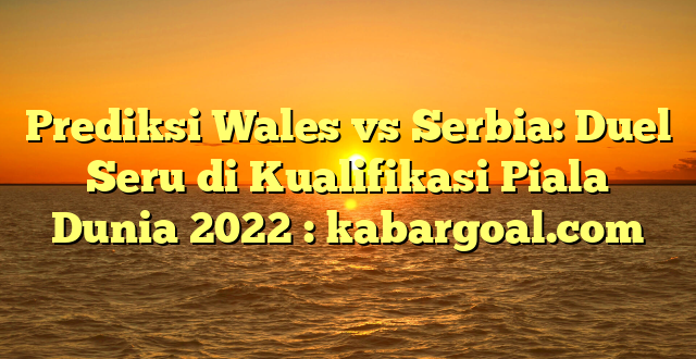 Prediksi Wales vs Serbia: Duel Seru di Kualifikasi Piala Dunia 2022 : kabargoal.com